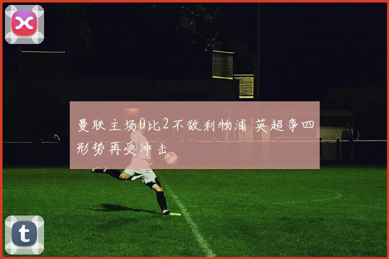 曼联主场0比2不敌利物浦 英超争四形势再受冲击