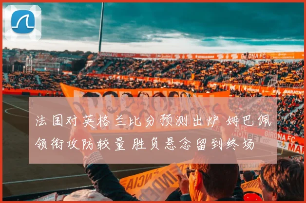 法国对英格兰比分预测出炉 姆巴佩领衔攻防较量 胜负悬念留到终场