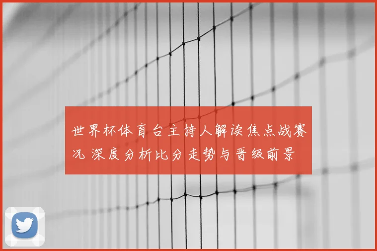 世界杯体育台主持人解读焦点战赛况 深度分析比分走势与晋级前景