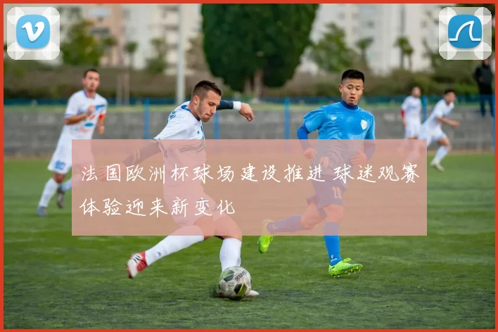 法国欧洲杯球场建设推进 球迷观赛体验迎来新变化