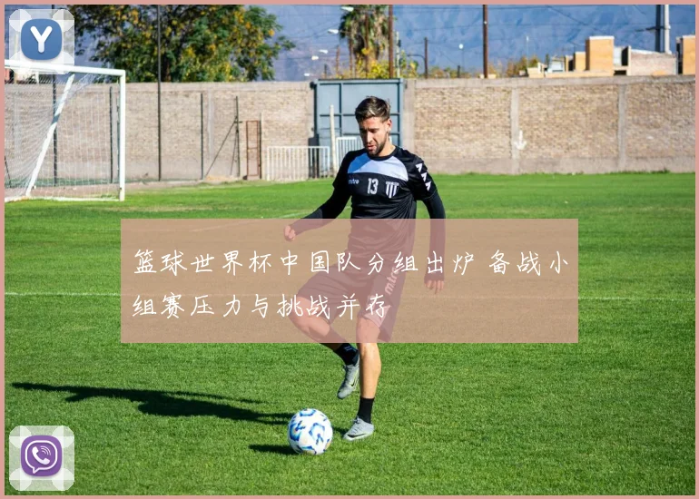 篮球世界杯中国队分组出炉 备战小组赛压力与挑战并存