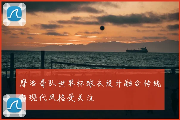 摩洛哥队世界杯球衣设计融合传统与现代风格受关注