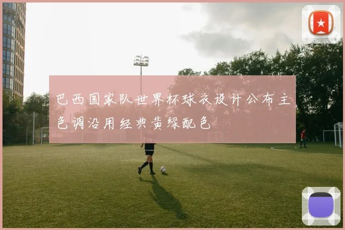 巴西国家队世界杯球衣设计公布主色调沿用经典黄绿配色