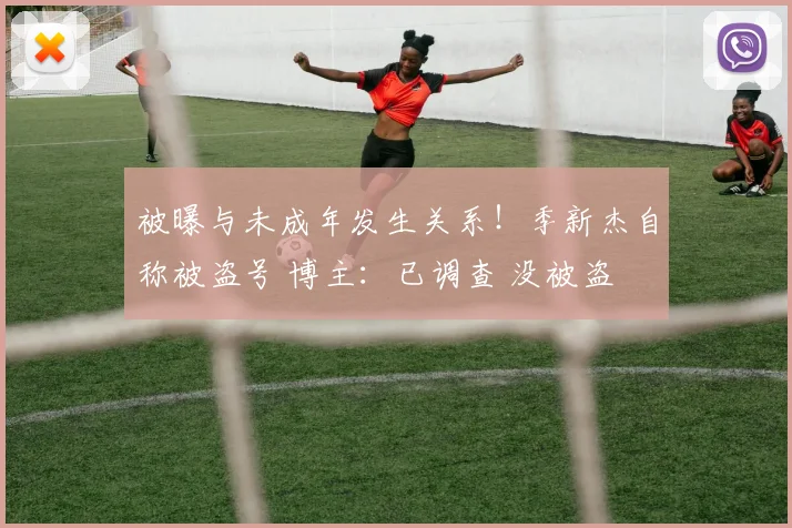 被曝与未成年发生关系!季新杰自称被盗号 博主:已调查 没被盗
