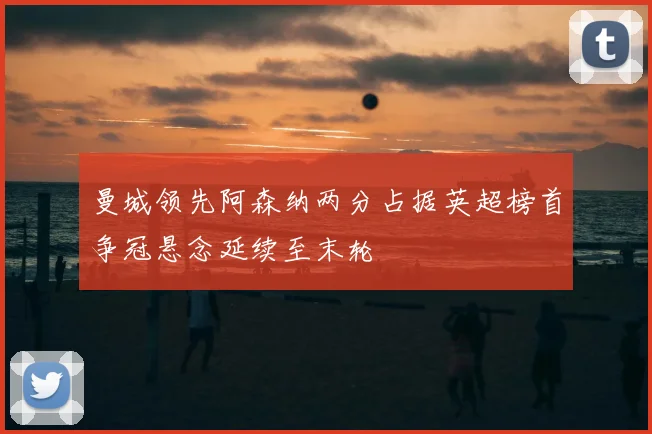 曼城领先阿森纳两分占据英超榜首争冠悬念延续至末轮