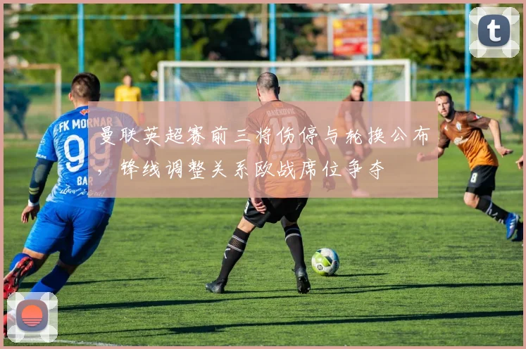 曼联英超赛前三将伤停与轮换公布,锋线调整关系欧战席位争夺