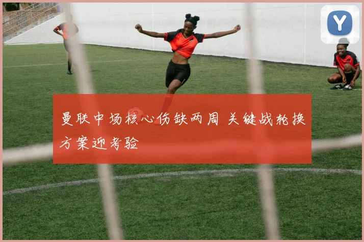 曼联中场核心伤缺两周 关键战轮换方案迎考验