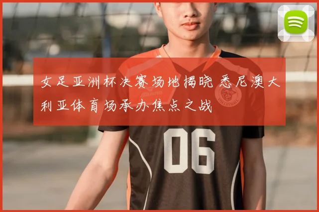 女足亚洲杯决赛场地揭晓 悉尼澳大利亚体育场承办焦点之战