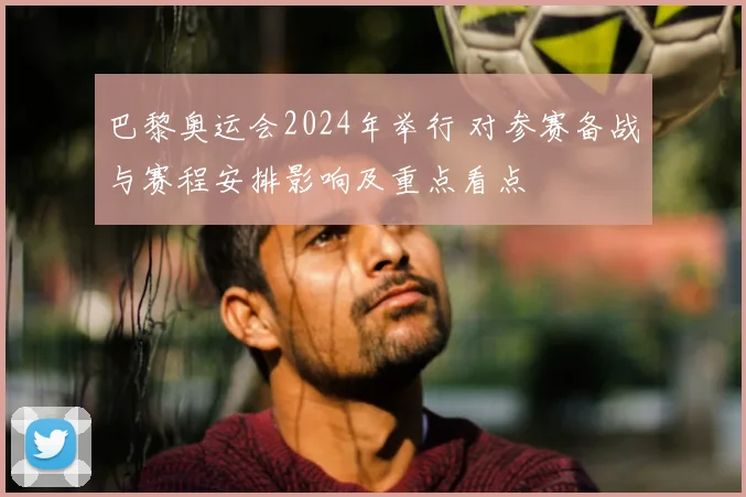 巴黎奥运会2024年举行 对参赛备战与赛程安排影响及重点看点