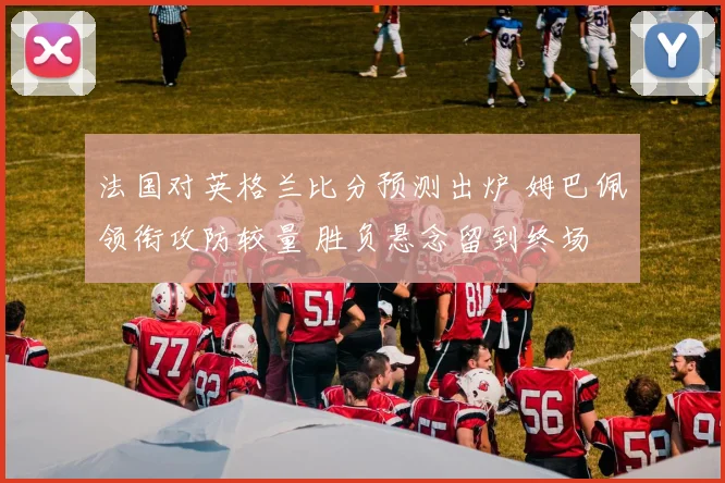 法国对英格兰比分预测出炉 姆巴佩领衔攻防较量 胜负悬念留到终场