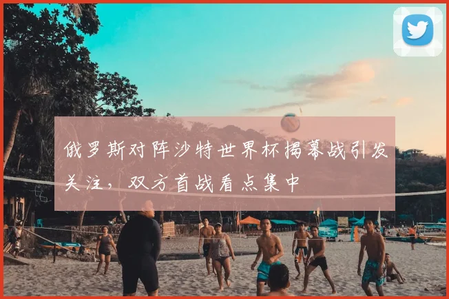 俄罗斯对阵沙特世界杯揭幕战引发关注,双方首战看点集中