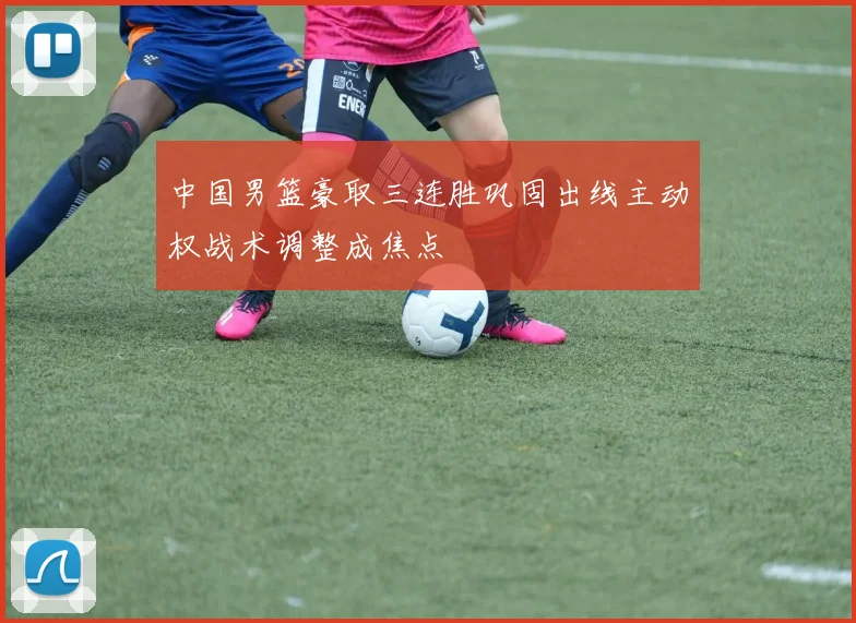 中国男篮豪取三连胜巩固出线主动权战术调整成焦点