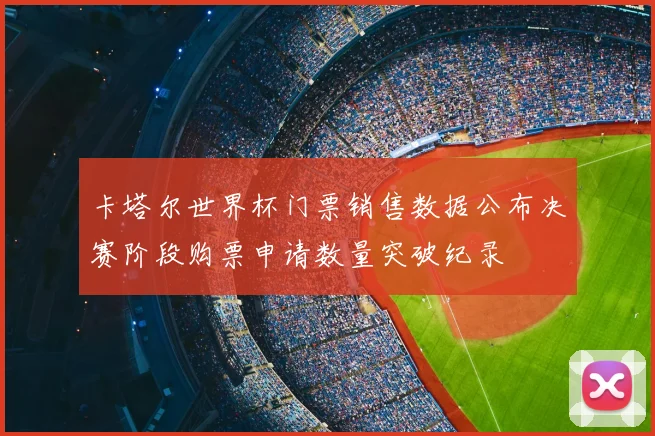 卡塔尔世界杯门票销售数据公布决赛阶段购票申请数量突破纪录