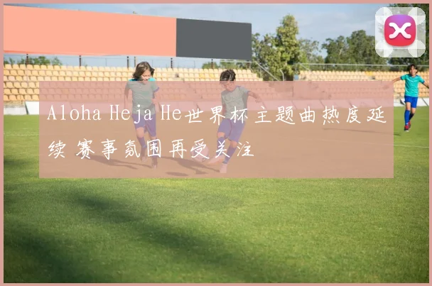 Aloha Heja He世界杯主题曲热度延续 赛事氛围再受关注