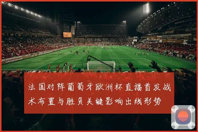 法国对阵葡萄牙欧洲杯直播首发战术布置与胜负关键影响出线形势