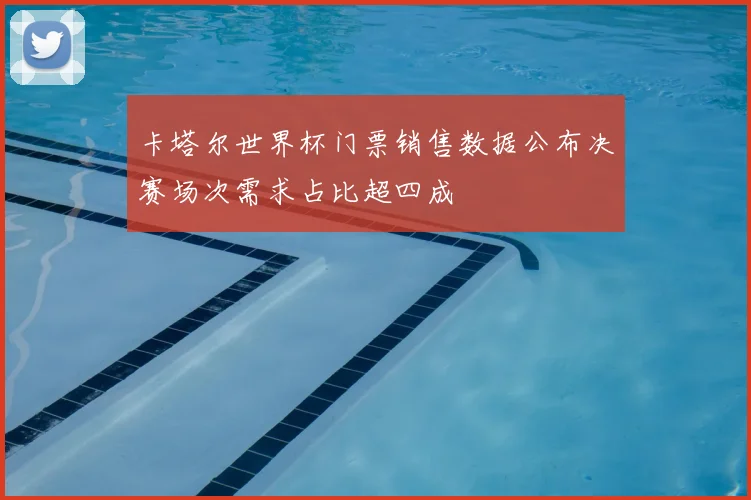 卡塔尔世界杯门票销售数据公布决赛场次需求占比超四成