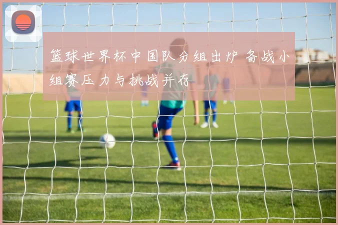 篮球世界杯中国队分组出炉 备战小组赛压力与挑战并存