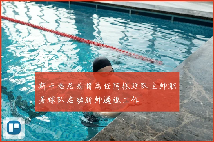 斯卡洛尼或将离任阿根廷队主帅职务球队启动新帅遴选工作