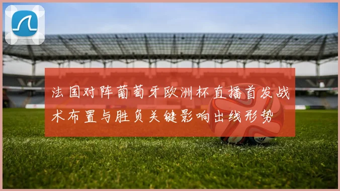 法国对阵葡萄牙欧洲杯直播首发战术布置与胜负关键影响出线形势