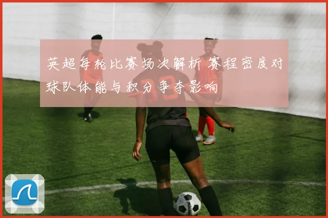 英超每轮比赛场次解析 赛程密度对球队体能与积分争夺影响