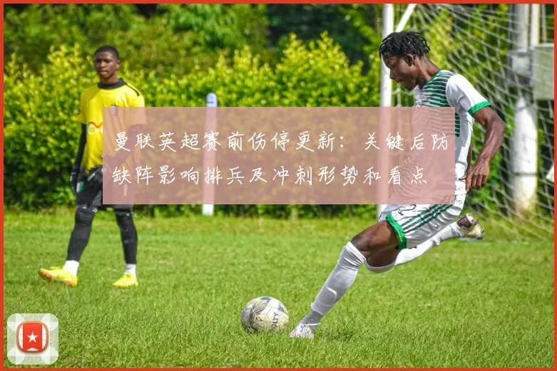 曼联英超赛前伤停更新:关键后防缺阵影响排兵及冲刺形势和看点