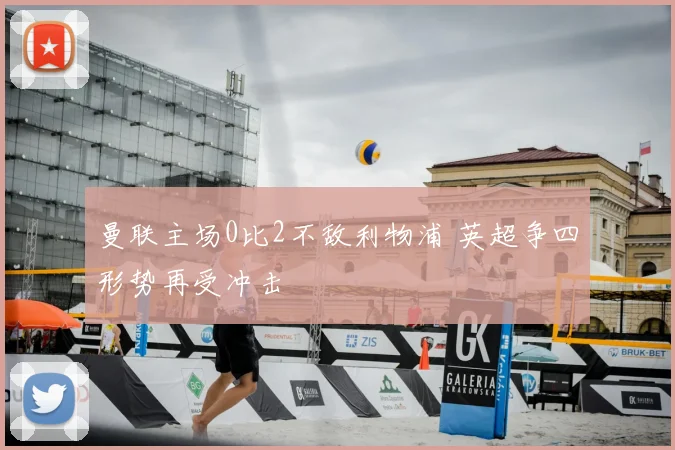 曼联主场0比2不敌利物浦 英超争四形势再受冲击