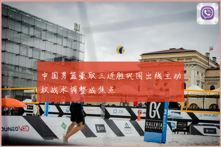 中国男篮豪取三连胜巩固出线主动权战术调整成焦点