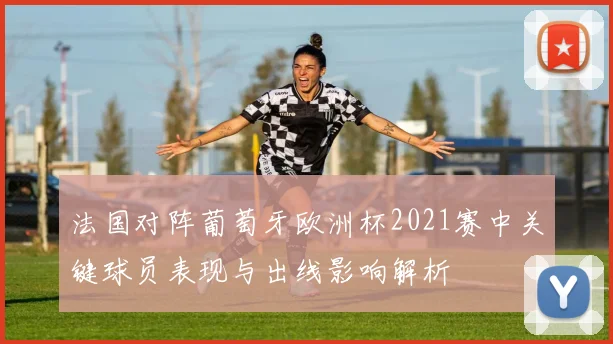 法国对阵葡萄牙欧洲杯2021赛中关键球员表现与出线影响解析