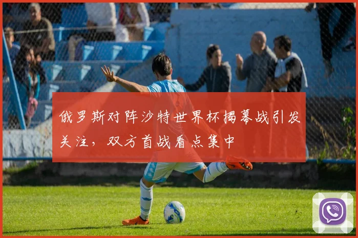 俄罗斯对阵沙特世界杯揭幕战引发关注,双方首战看点集中