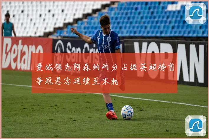 曼城领先阿森纳两分占据英超榜首争冠悬念延续至末轮