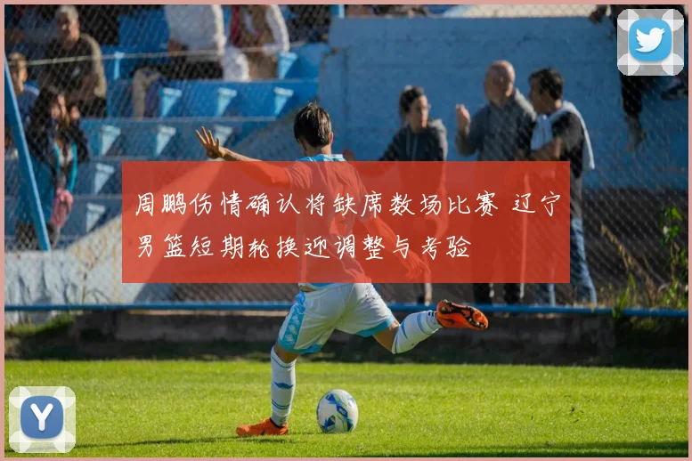 周鹏伤情确认将缺席数场比赛 辽宁男篮短期轮换迎调整与考验